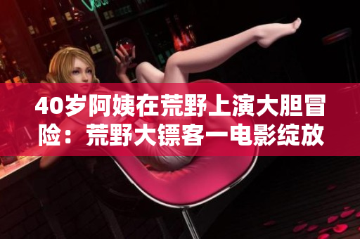 40歲阿姨在荒野上演大膽冒險(xiǎn)：荒野大鏢客一電影綻放獨(dú)特魅力