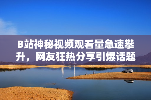 B站神秘視頻觀看量急速攀升，網(wǎng)友狂熱分享引爆話題