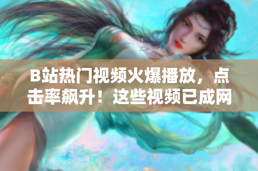 B站熱門視頻火爆播放，點擊率飆升！這些視頻已成網(wǎng)紅，你觀看了嗎？