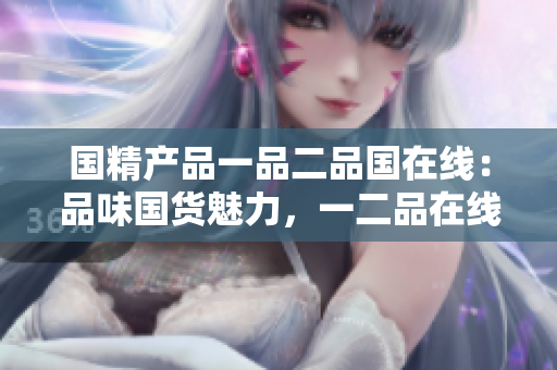國精產(chǎn)品一品二品國在線：品味國貨魅力，一二品在線發(fā)現(xiàn)