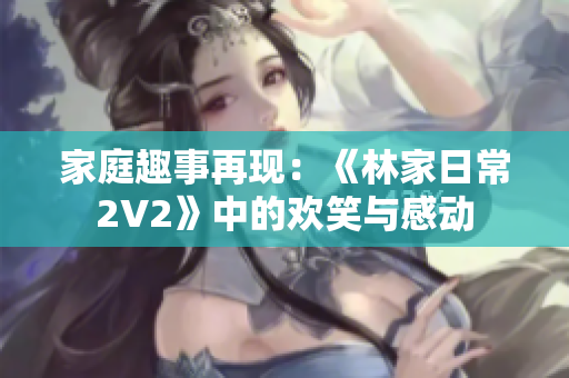 家庭趣事再現(xiàn)：《林家日常2V2》中的歡笑與感動(dòng)