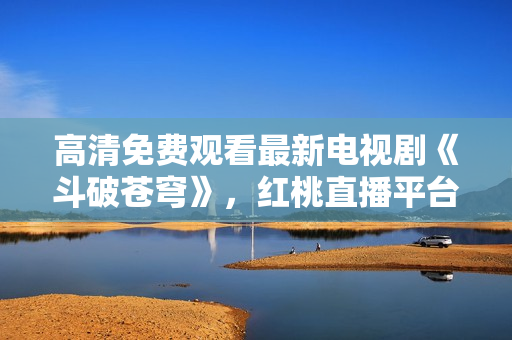 高清免費(fèi)觀看最新電視劇《斗破蒼穹》，紅桃直播平臺(tái)獨(dú)家播出
