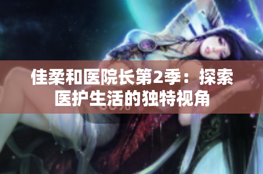 佳柔和醫(yī)院長第2季：探索醫(yī)護(hù)生活的獨特視角
