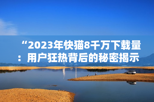 “2023年快貓8千萬(wàn)下載量：用戶狂熱背后的秘密揭示！”