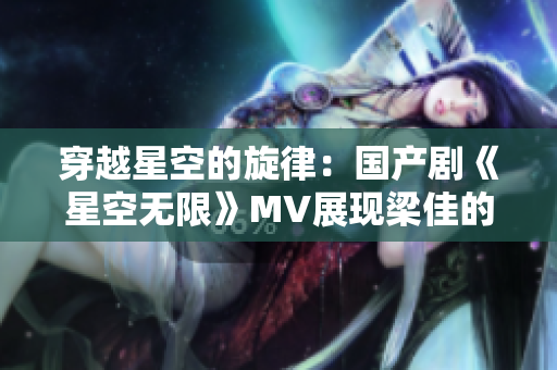 穿越星空的旋律：國產(chǎn)劇《星空無限》MV展現(xiàn)梁佳的精彩表演