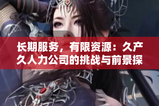 長期服務(wù)，有限資源：久產(chǎn)久人力公司的挑戰(zhàn)與前景探討