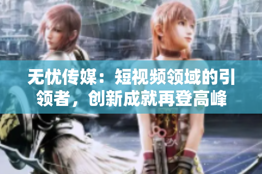無憂傳媒：短視頻領(lǐng)域的引領(lǐng)者，創(chuàng)新成就再登高峰
