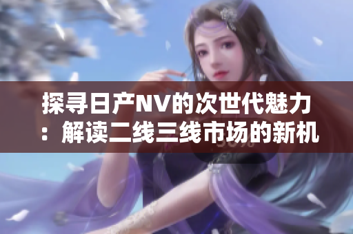 探尋日產(chǎn)NV的次世代魅力：解讀二線(xiàn)三線(xiàn)市場(chǎng)的新機(jī)遇