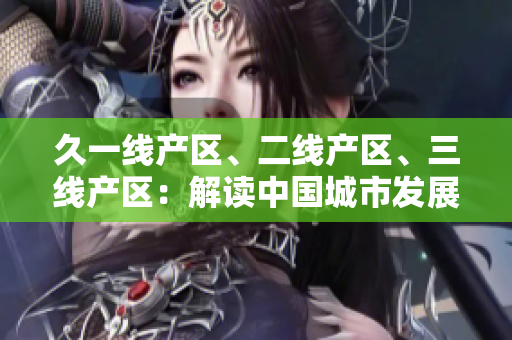 久一線產(chǎn)區(qū)、二線產(chǎn)區(qū)、三線產(chǎn)區(qū)：解讀中國城市發(fā)展格局