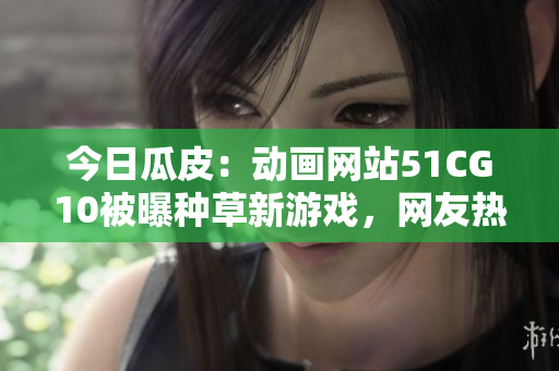 今日瓜皮：動畫網(wǎng)站51CG10被曝種草新游戲，網(wǎng)友熱議
