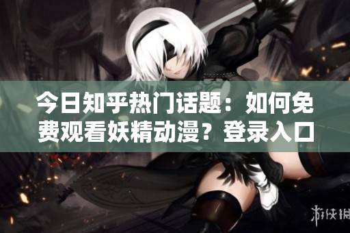 今日知乎熱門話題：如何免費觀看妖精動漫？登錄入口及最新資訊大揭秘