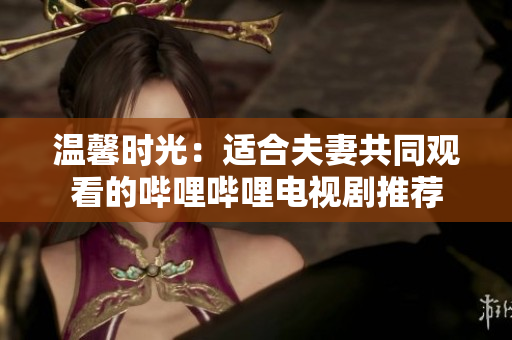 溫馨時光：適合夫妻共同觀看的嗶哩嗶哩電視劇推薦