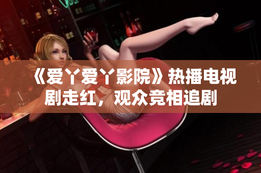《愛丫愛丫影院》熱播電視劇走紅，觀眾競相追劇