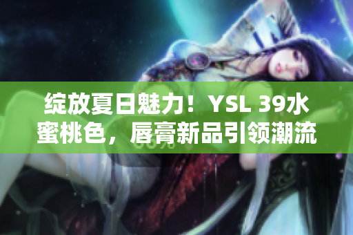 綻放夏日魅力！YSL 39水蜜桃色，唇膏新品引領(lǐng)潮流