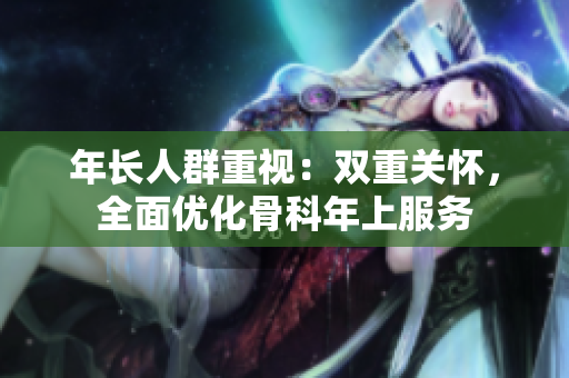 年長人群重視：雙重關(guān)懷，全面優(yōu)化骨科年上服務(wù)