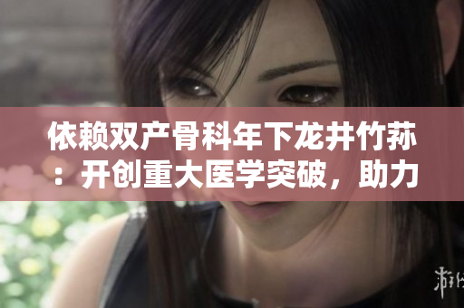 依賴雙產骨科年下龍井竹蓀：開創(chuàng)重大醫(yī)學突破，助力骨科治療創(chuàng)新