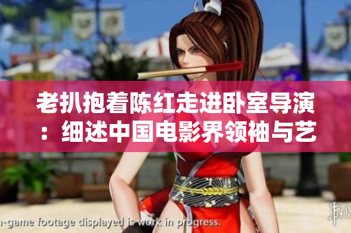 老扒抱著陳紅走進(jìn)臥室導(dǎo)演：細(xì)述中國(guó)電影界領(lǐng)袖與藝術(shù)家間關(guān)系