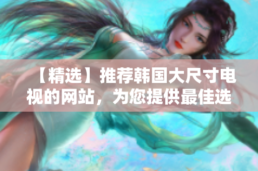 【精選】推薦韓國大尺寸電視的網(wǎng)站，為您提供最佳選擇