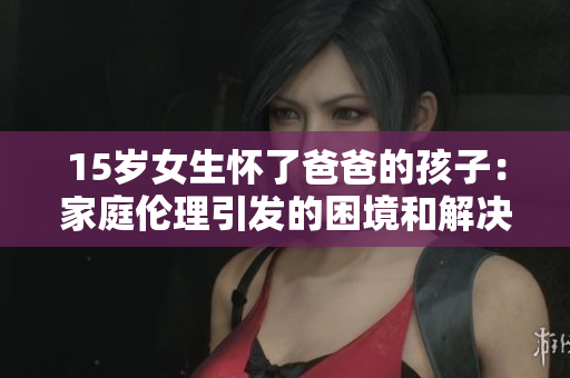 15歲女生懷了爸爸的孩子：家庭倫理引發(fā)的困境和解決路徑