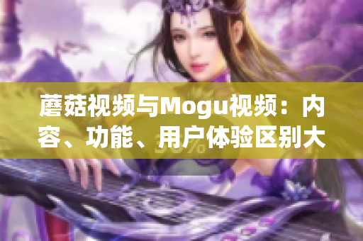 蘑菇視頻與Mogu視頻：內(nèi)容、功能、用戶體驗(yàn)區(qū)別大揭秘