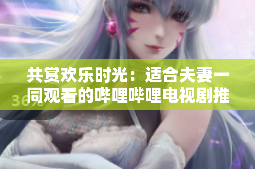 共賞歡樂時光：適合夫妻一同觀看的嗶哩嗶哩電視劇推薦
