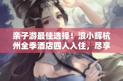 親子游最佳選擇！浪小輝杭州全季酒店四人入住，盡享家庭樂趣