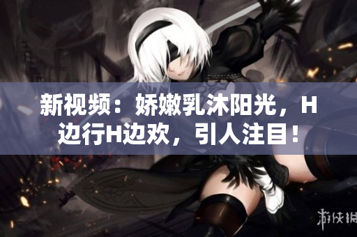 新視頻：嬌嫩乳沐陽光，H邊行H邊歡，引人注目！