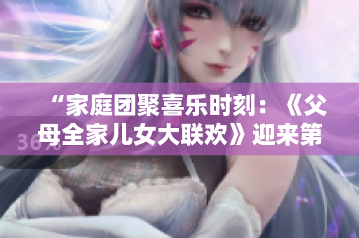 “家庭團(tuán)聚喜樂時刻：《父母全家兒女大聯(lián)歡》迎來第14集，溫馨親情故事連連”
