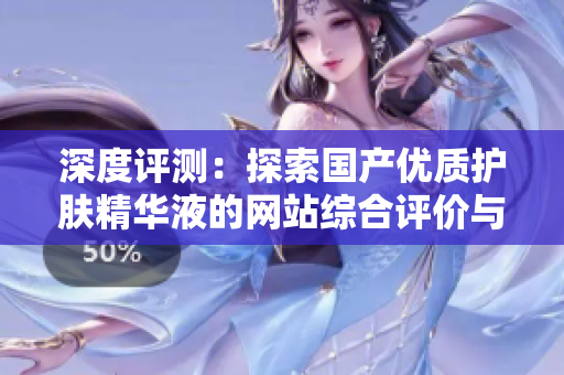 深度評測：探索國產(chǎn)優(yōu)質(zhì)護(hù)膚精華液的網(wǎng)站綜合評價與推薦