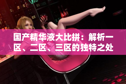 國產(chǎn)精華液大比拼：解析一區(qū)、二區(qū)、三區(qū)的獨(dú)特之處