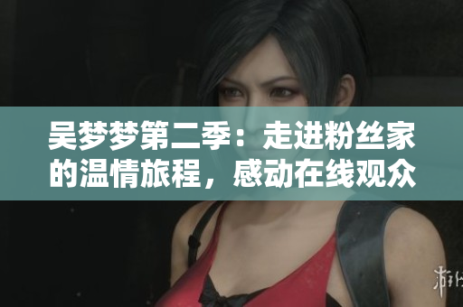 吳夢夢第二季：走進(jìn)粉絲家的溫情旅程，感動在線觀眾【新華網(wǎng)】