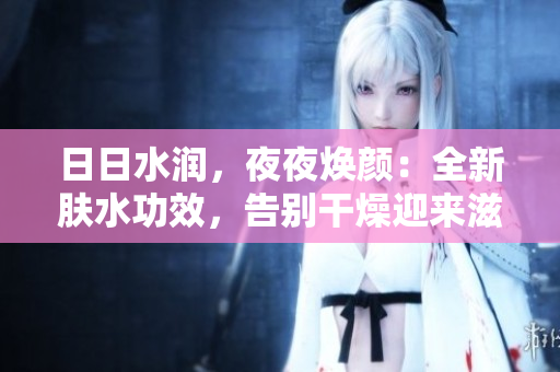 日日水潤，夜夜煥顏：全新膚水功效，告別干燥迎來滋潤