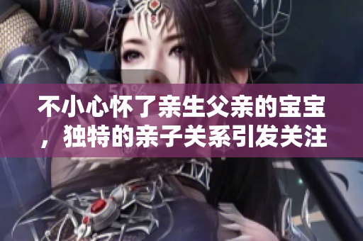不小心懷了親生父親的寶寶，獨特的親子關系引發(fā)關注