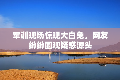 軍訓現(xiàn)場驚現(xiàn)大白兔，網(wǎng)友紛紛圍觀疑惑源頭