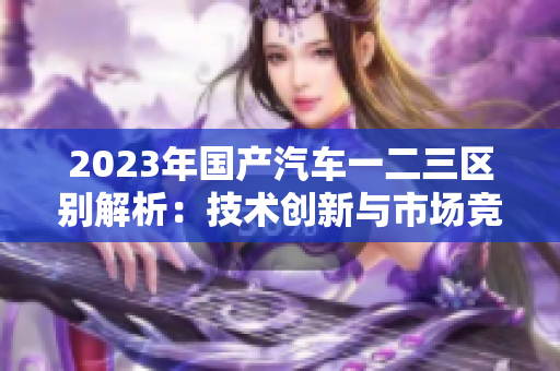 2023年國(guó)產(chǎn)汽車(chē)一二三區(qū)別解析：技術(shù)創(chuàng)新與市場(chǎng)競(jìng)爭(zhēng)