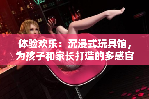 體驗歡樂：沉浸式玩具館，為孩子和家長打造的多感官互動樂園