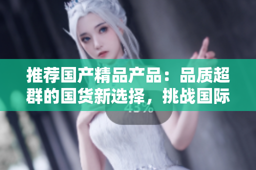 推薦國產(chǎn)精品產(chǎn)品：品質(zhì)超群的國貨新選擇，挑戰(zhàn)國際品牌的領(lǐng)先地位