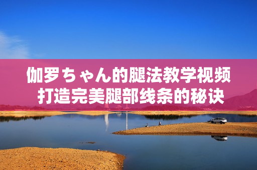 伽羅ちゃん的腿法教學視頻 打造完美腿部線條的秘訣