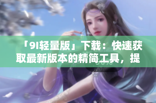 「9I輕量版」下載：快速獲取最新版本的精簡工具，提升你的效率和體驗
