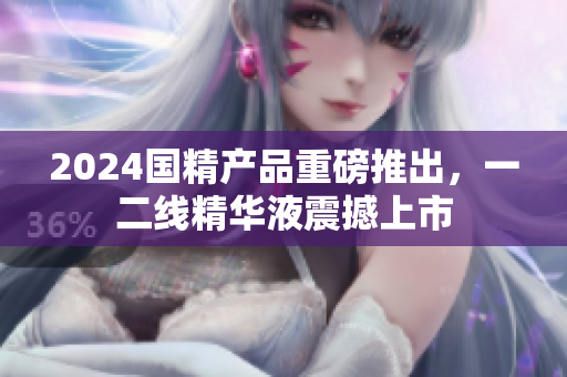 2024國精產(chǎn)品重磅推出，一二線精華液震撼上市
