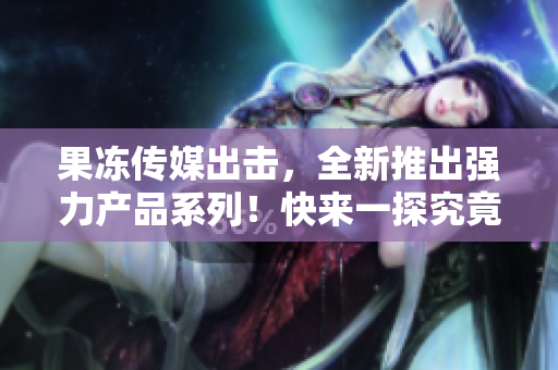 果凍傳媒出擊，全新推出強(qiáng)力產(chǎn)品系列！快來一探究竟！