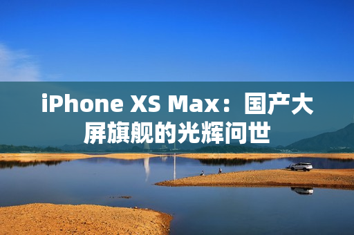 iPhone XS Max：國產(chǎn)大屏旗艦的光輝問世
