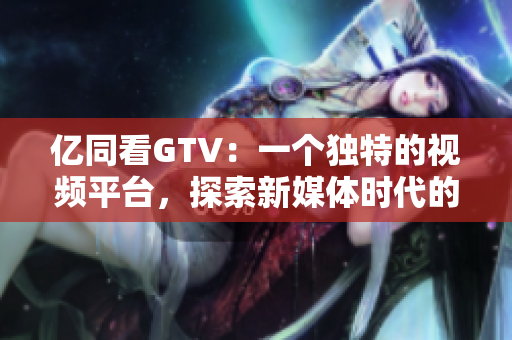 億同看GTV：一個(gè)獨(dú)特的視頻平臺(tái)，探索新媒體時(shí)代的可能性