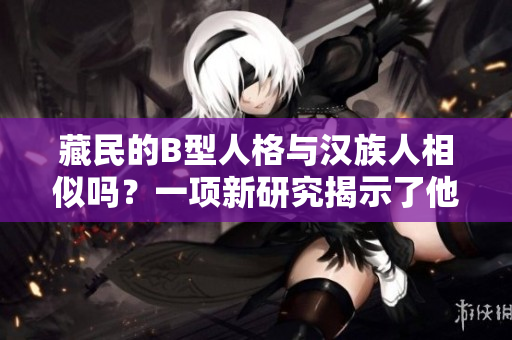 藏民的B型人格與漢族人相似嗎？一項(xiàng)新研究揭示了他們的心理特點(diǎn)