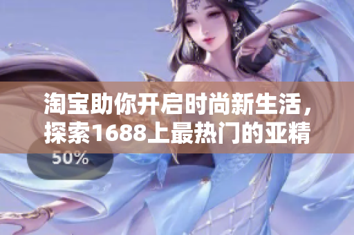 淘寶助你開啟時(shí)尚新生活，探索1688上最熱門的亞精產(chǎn)品！