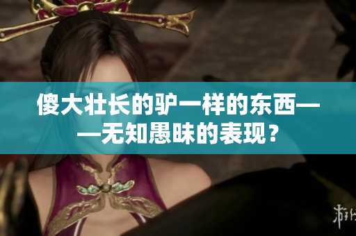 傻大壯長(zhǎng)的驢一樣的東西——無(wú)知愚昧的表現(xiàn)？