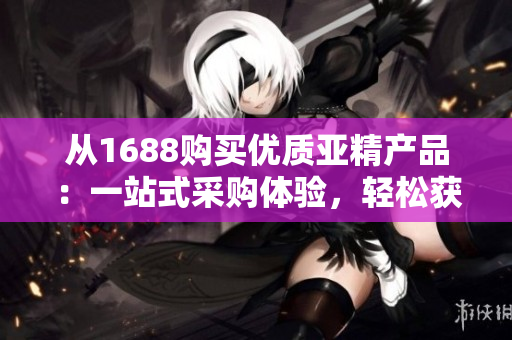 從1688購(gòu)買優(yōu)質(zhì)亞精產(chǎn)品：一站式采購(gòu)體驗(yàn)，輕松獲得最佳品質(zhì)！