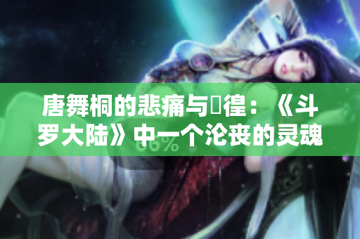唐舞桐的悲痛與徬徨：《斗羅大陸》中一個淪喪的靈魂