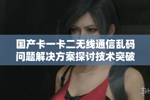 國(guó)產(chǎn)卡一卡二無(wú)線通信亂碼問(wèn)題解決方案探討技術(shù)突破與應(yīng)用實(shí)踐