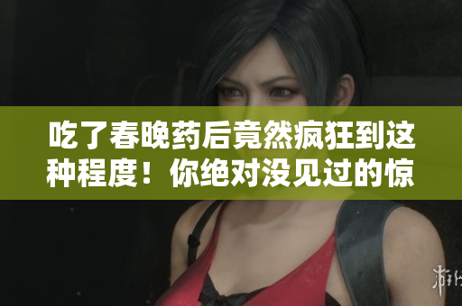 吃了春晚藥后竟然瘋狂到這種程度！你絕對(duì)沒(méi)見(jiàn)過(guò)的驚人表現(xiàn)揭秘